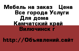 Мебель на заказ › Цена ­ 0 - Все города Услуги » Для дома   . Камчатский край,Вилючинск г.